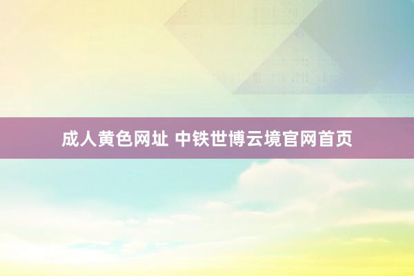 成人黄色网址 中铁世博云境官网首页