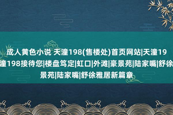 成人黄色小说 天潼198(售楼处)首页网站|天潼198售楼处|天潼198接待您|楼盘笃定|虹口|外滩|豪景苑|陆家嘴|舒徐雅居新篇章