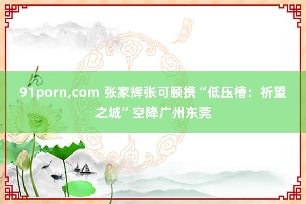 91porn，com 张家辉张可颐携“低压槽：祈望之城”空降广州东莞