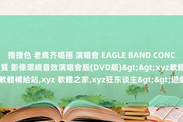 撸撸色 老鷹齐唱團 演唱會 EAGLE BAND CONCERT 英語發音 HD高畫質 影像環繞音效演唱會版(DVD版)>>xyz軟體王，xyz 資訊工坊，xyz 軟體補給站，xyz 軟體之家，xyz狂东谈主>>遊戲、影片、音樂>>演唱會.MTV.卡拉OK