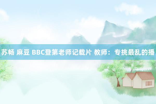 苏畅 麻豆 BBC登第老师记载片 教师：专挑最乱的播