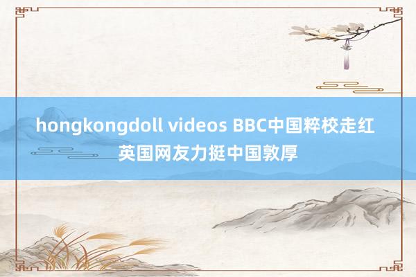 hongkongdoll videos BBC中国粹校走红 英国网友力挺中国敦厚