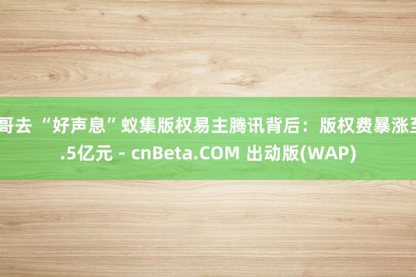 哥哥去 “好声息”蚁集版权易主腾讯背后：版权费暴涨至2.5亿元 - cnBeta.COM 出动版(WAP)