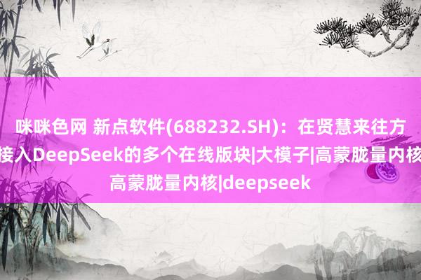 咪咪色网 新点软件(688232.SH)：在贤慧来往方面，已见效接入DeepSeek的多个在线版块|大模子|高蒙胧量内核|deepseek