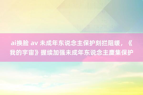 ai换脸 av 未成年东说念主保护刻拦阻缓，《我的宇宙》握续加强未成年东说念主麇集保护